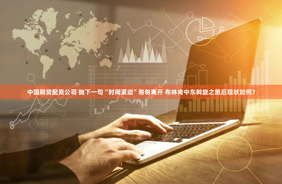 中国期货配资公司 抛下一句“时间紧迫”匆匆离开 布林肯中东斡旋之旅后现状如何？