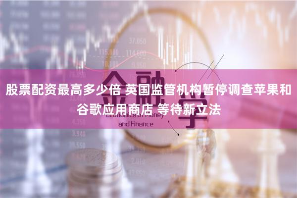 股票配资最高多少倍 英国监管机构暂停调查苹果和谷歌应用商店 等待新立法