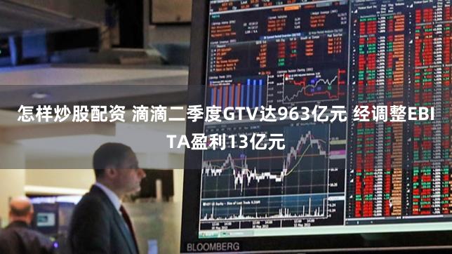 怎样炒股配资 滴滴二季度GTV达963亿元 经调整EBITA盈利13亿元