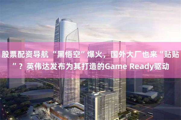 股票配资导航 “黑悟空”爆火，国外大厂也来“贴贴”？英伟达发布为其打造的Game Ready驱动