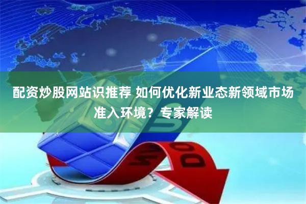 配资炒股网站识推荐 如何优化新业态新领域市场准入环境？专家解读