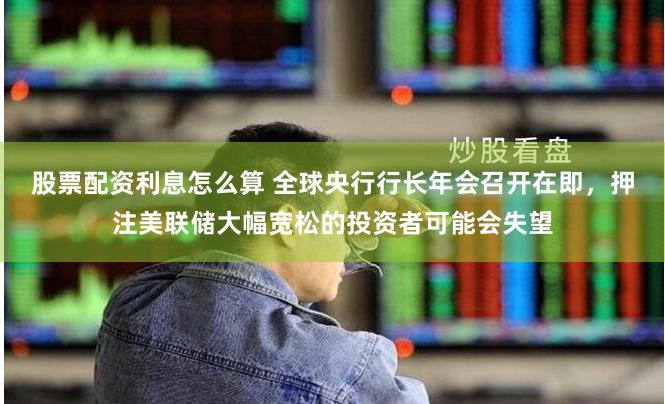 股票配资利息怎么算 全球央行行长年会召开在即，押注美联储大幅宽松的投资者可能会失望