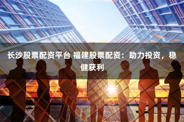 长沙股票配资平台 福建股票配资：助力投资，稳健获利