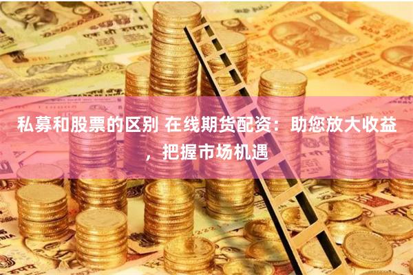 私募和股票的区别 在线期货配资：助您放大收益，把握市场机遇