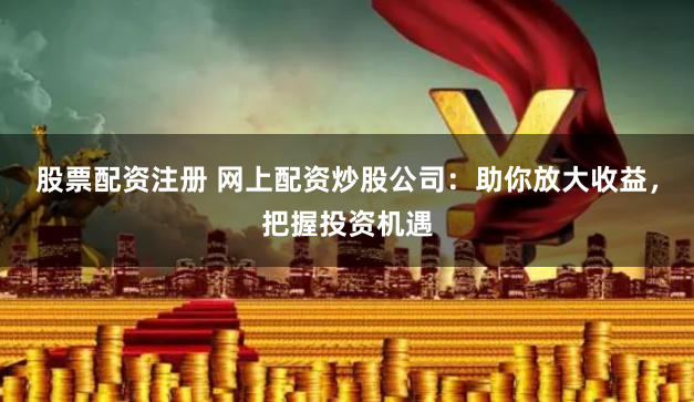 股票配资注册 网上配资炒股公司：助你放大收益，把握投资机遇