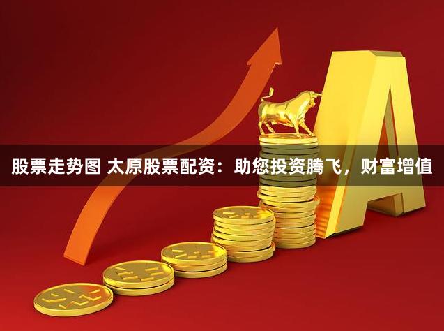 股票走势图 太原股票配资：助您投资腾飞，财富增值