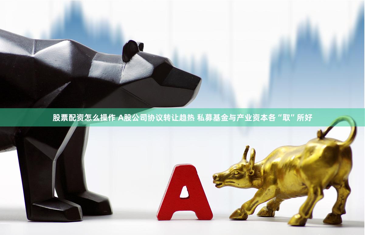 股票配资怎么操作 A股公司协议转让趋热 私募基金与产业资本各“取”所好