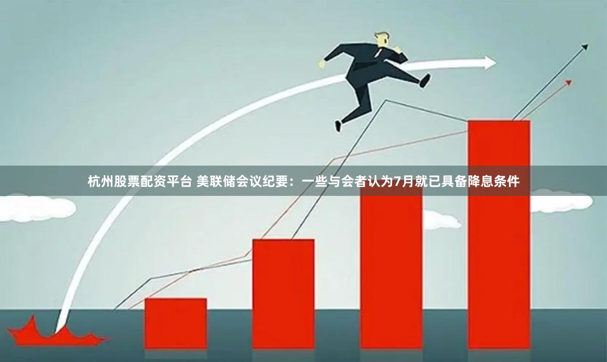 杭州股票配资平台 美联储会议纪要：一些与会者认为7月就已具备降息条件