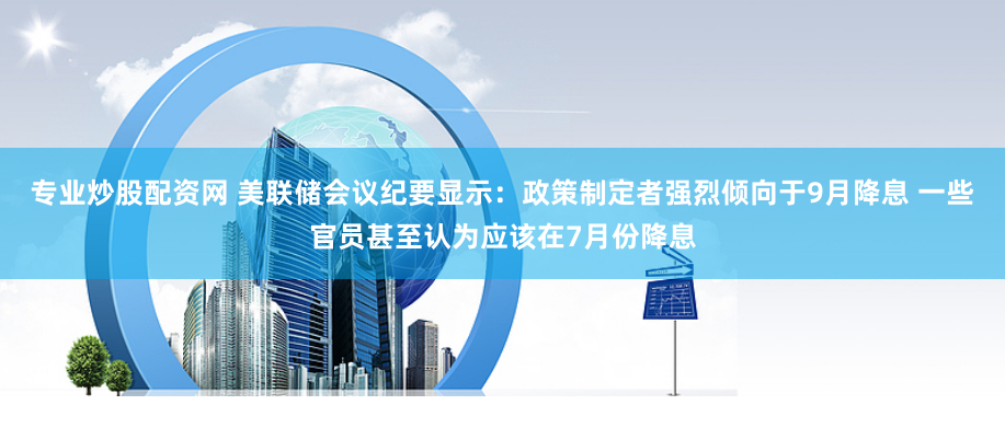 专业炒股配资网 美联储会议纪要显示：政策制定者强烈倾向于9月降息 一些官员甚至认为应该在7月份降息