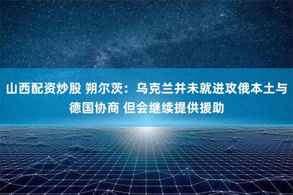 山西配资炒股 朔尔茨：乌克兰并未就进攻俄本土与德国协商 但会继续提供援助