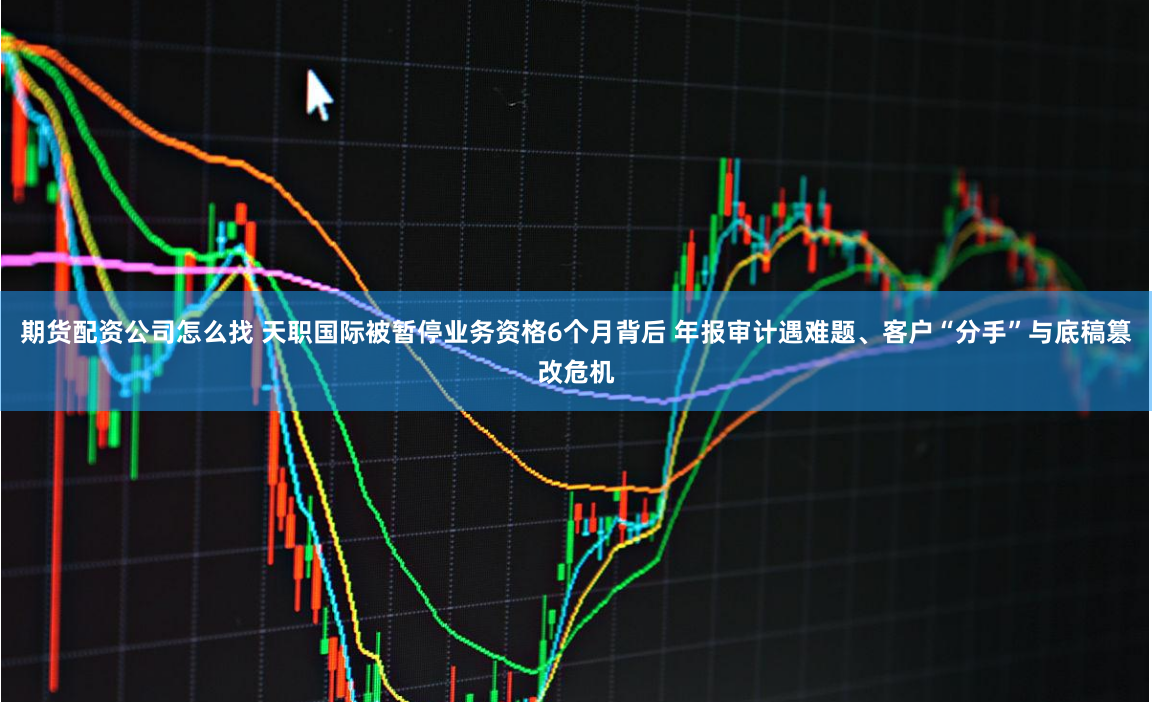 期货配资公司怎么找 天职国际被暂停业务资格6个月背后 年报审计遇难题、客户“分手”与底稿篡改危机