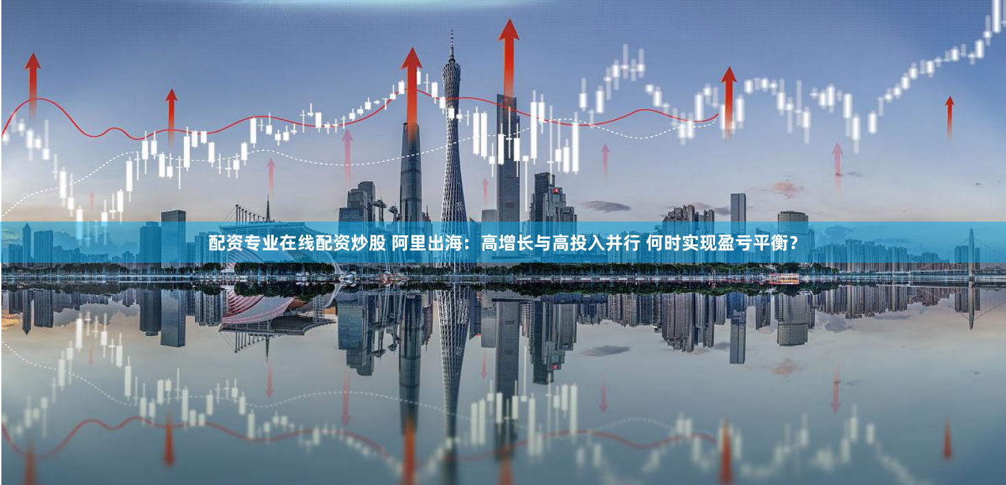 配资专业在线配资炒股 阿里出海：高增长与高投入并行 何时实现盈亏平衡？