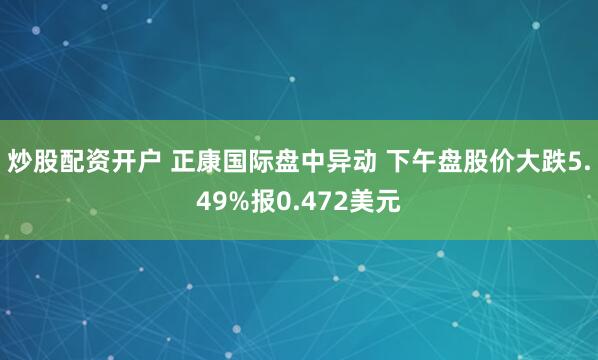 炒股配资开户 正康国际盘中异动 下午盘股价大跌5.49%报0.472美元