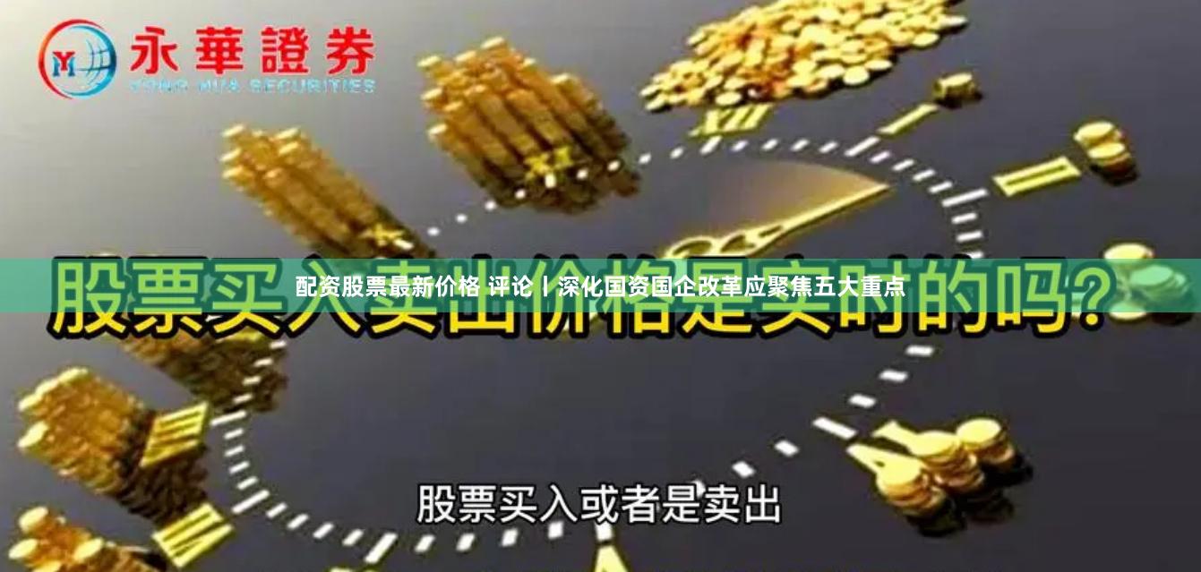 配资股票最新价格 评论丨深化国资国企改革应聚焦五大重点