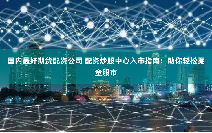 国内最好期货配资公司 配资炒股中心入市指南：助你轻松掘金股市