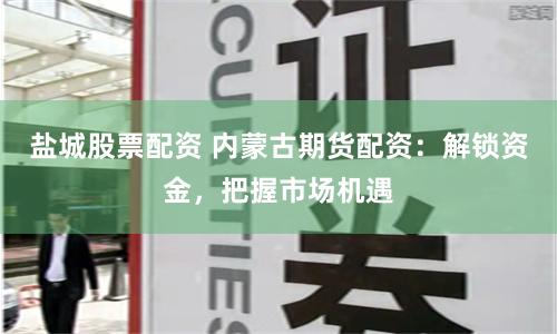 盐城股票配资 内蒙古期货配资：解锁资金，把握市场机遇