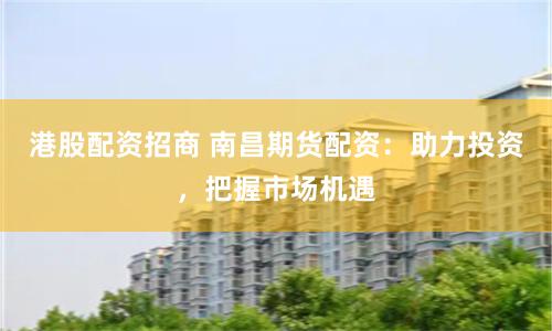 港股配资招商 南昌期货配资:助力投资,把握市场机遇