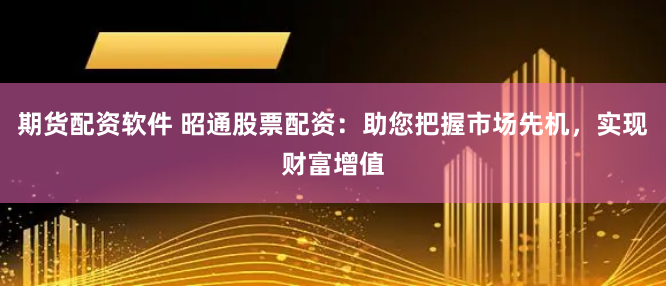 期货配资软件 昭通股票配资:助您把握市场先机,实现财富增值