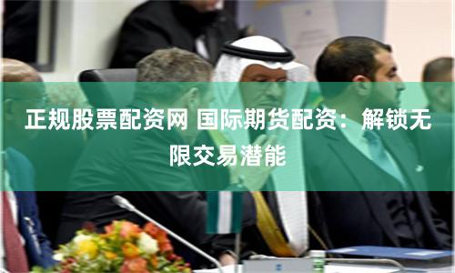 正规股票配资网 国际期货配资：解锁无限交易潜能